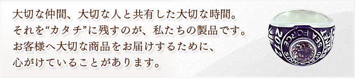 大切な仲間、大切な人と共有した大切な時間。 それを“カタチ”に残すのが、私たちの製品です。 お客様へ大切な商品をお届けするために、 心がけていることがあります。