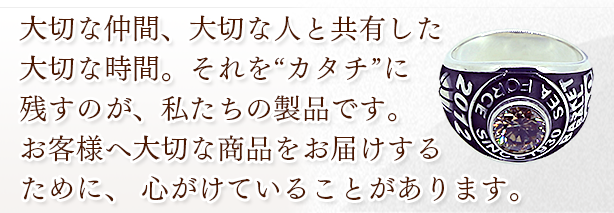 大切な仲間、大切な人と共有した大切な時間。 それを“カタチ”に残すのが、私たちの製品です。 お客様へ大切な商品をお届けするために、 心がけていることがあります。